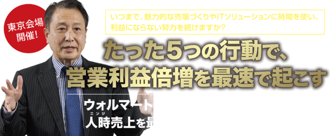 いつまで、魅力的な売場づくりやITソリューションに時間を使い、利益にならない努力を続けますか？たった５つの行動で、営業利益倍増を最速で起こす。ウォルマートが実践する秘密の手法を元に、人時売上を最大にする５つの戦略セミナー