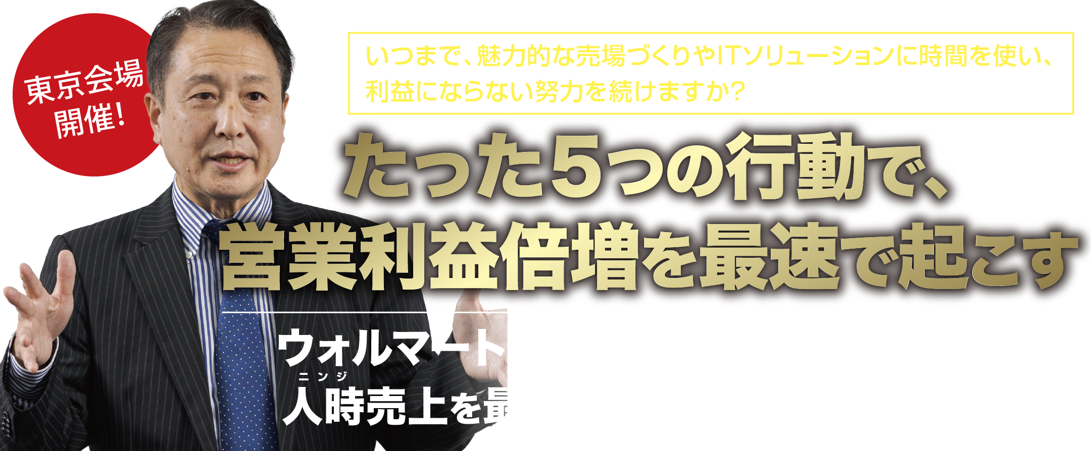 いつまで、魅力的な売場づくりやITソリューションに時間を使い、利益にならない努力を続けますか？たった５つの行動で、営業利益倍増を最速で起こす。ウォルマートが実践する秘密の手法を元に、人時売上を最大にする５つの戦略セミナー